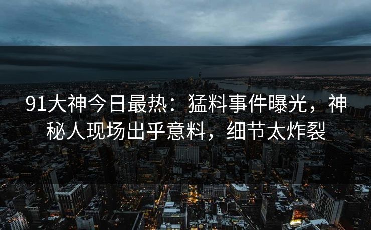 91大神今日最热：猛料事件曝光，神秘人现场出乎意料，细节太炸裂