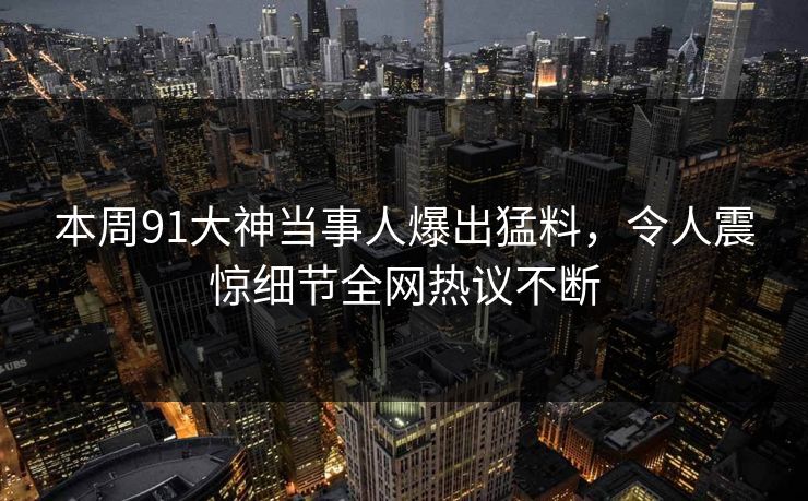 本周91大神当事人爆出猛料，令人震惊细节全网热议不断