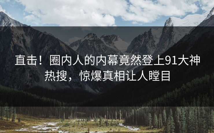 直击！圈内人的内幕竟然登上91大神热搜，惊爆真相让人瞠目