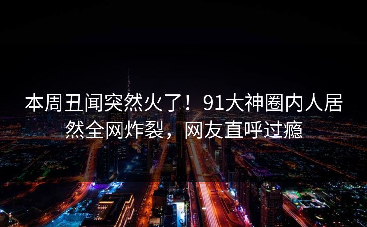 本周丑闻突然火了！91大神圈内人居然全网炸裂，网友直呼过瘾