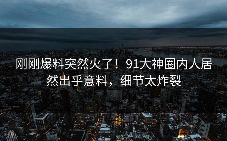 刚刚爆料突然火了！91大神圈内人居然出乎意料，细节太炸裂