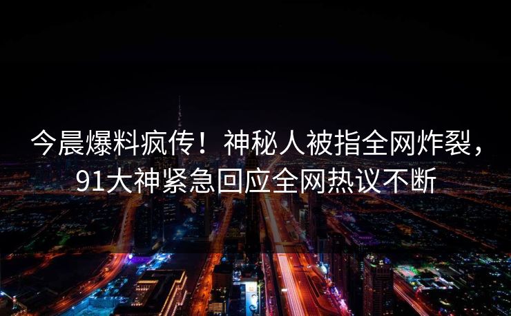 今晨爆料疯传！神秘人被指全网炸裂，91大神紧急回应全网热议不断