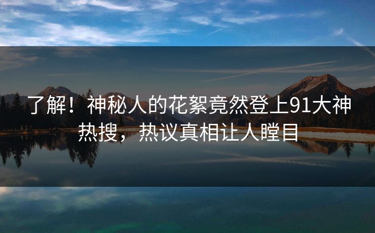 了解！神秘人的花絮竟然登上91大神热搜，热议真相让人瞠目