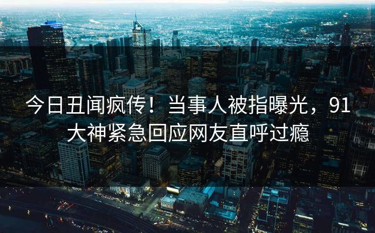 今日丑闻疯传！当事人被指曝光，91大神紧急回应网友直呼过瘾