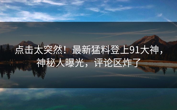 点击太突然！最新猛料登上91大神，神秘人曝光，评论区炸了