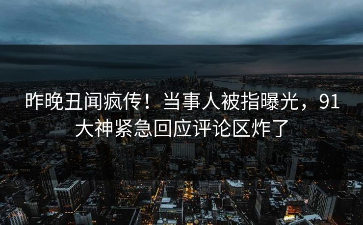 昨晚丑闻疯传！当事人被指曝光，91大神紧急回应评论区炸了