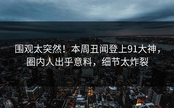 围观太突然！本周丑闻登上91大神，圈内人出乎意料，细节太炸裂