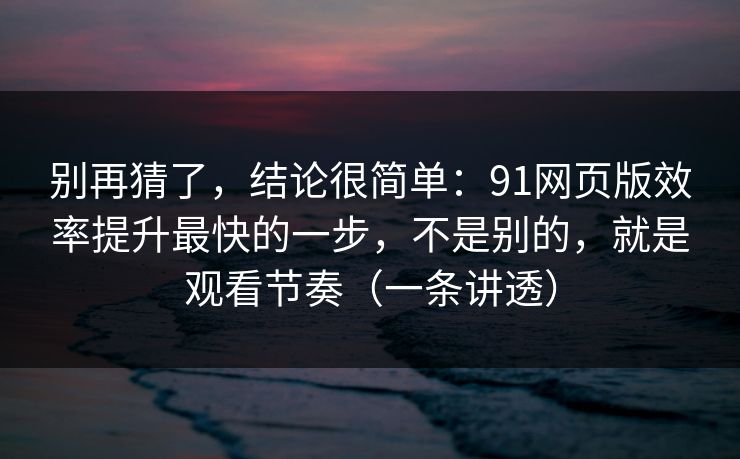 别再猜了，结论很简单：91网页版效率提升最快的一步，不是别的，就是观看节奏（一条讲透）