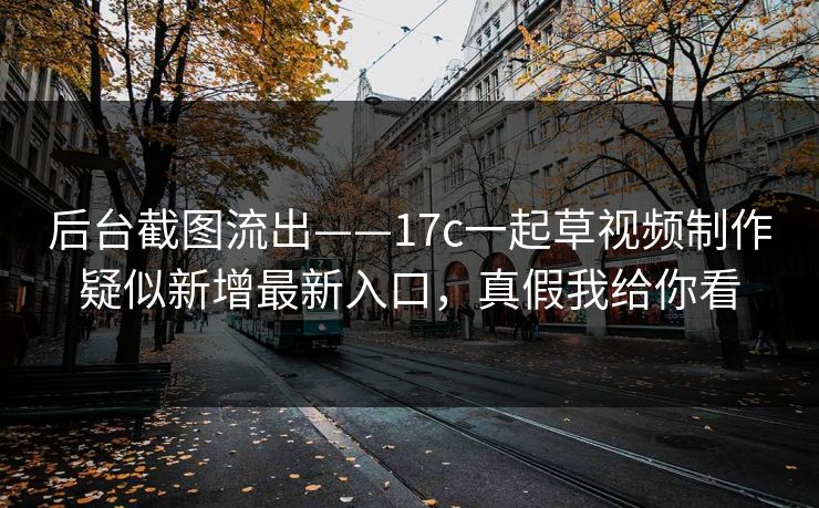 后台截图流出——17c一起草视频制作疑似新增最新入口，真假我给你看
